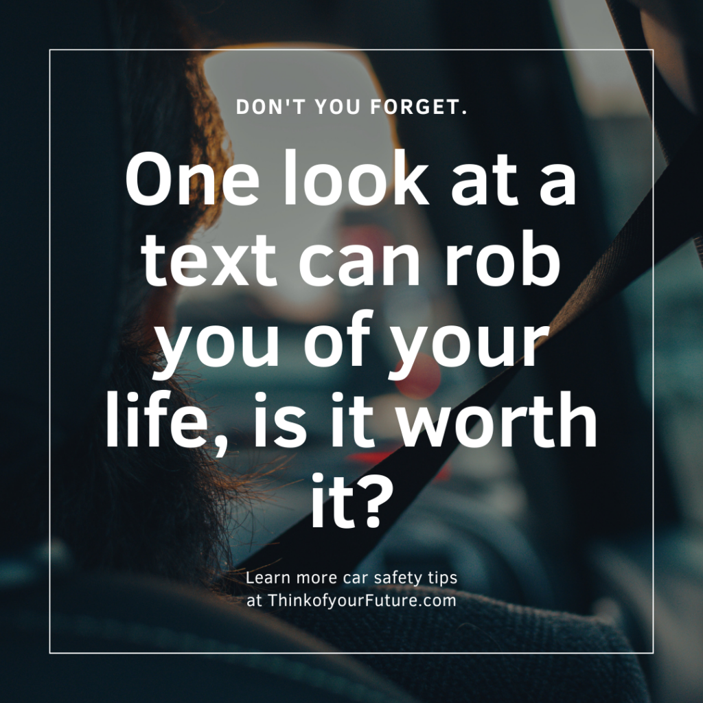 A purposely blurred image of the back of someone's head driving. There is white boarder and white text on it that reads, "DON'T YOU FORGET. One look at a text can rob you of your life, is it worth it? Learn more car safety tips at ThinkofyourFuture.com". 