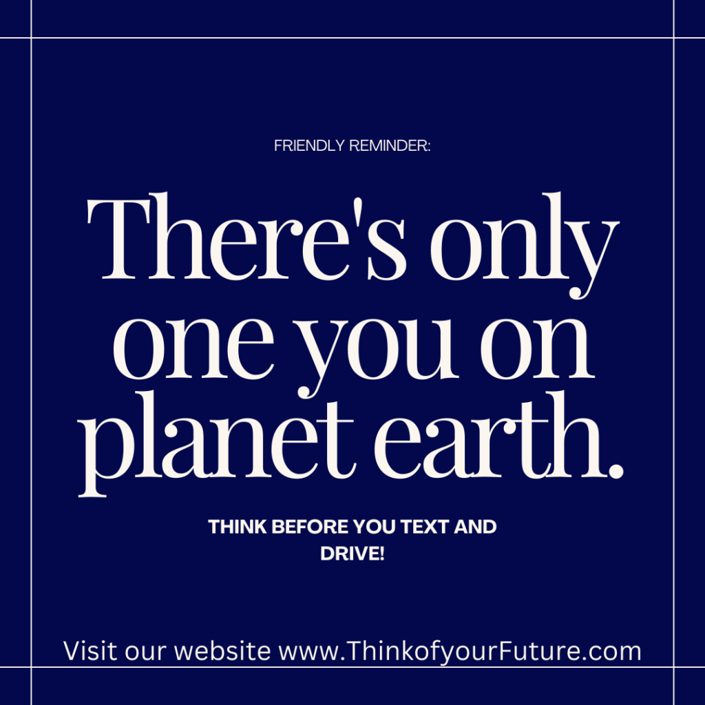 A navy blue background with a white border and white text on it that reads, "FRIENDLY REMINDER: There's only one you on planet earth. THINK BEFORE YOU TEXT AND DRIVE! Visit our website www.ThinkofyourFuture.com". 
