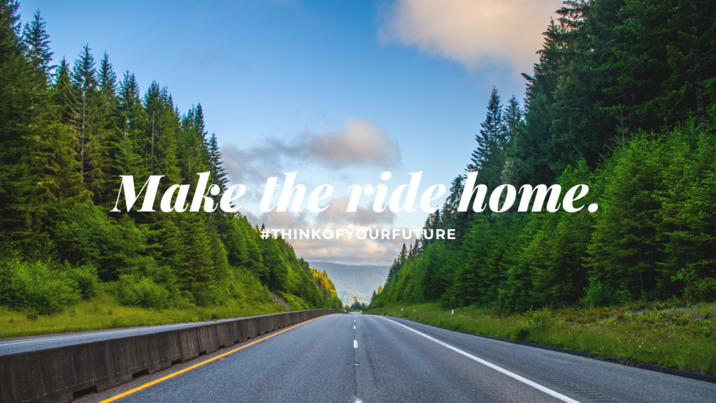 A landscape of an open road with green trees on both sides and mountains in the distance. There is white text on it that reads, "Make the ride home. #THINKOFYOURFUTURE"