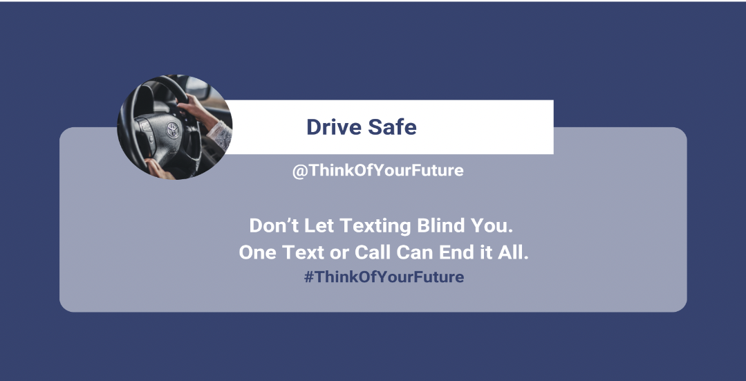 A Twitter/X style post in the color puplr with white text. There is a bolded purple header that says "Drive Safe" And the white text below it reads: "@ThinkOfYourFuture Don't let Texting Blind You. One Text or Call Can End it All. #ThinkOfYourFuture".